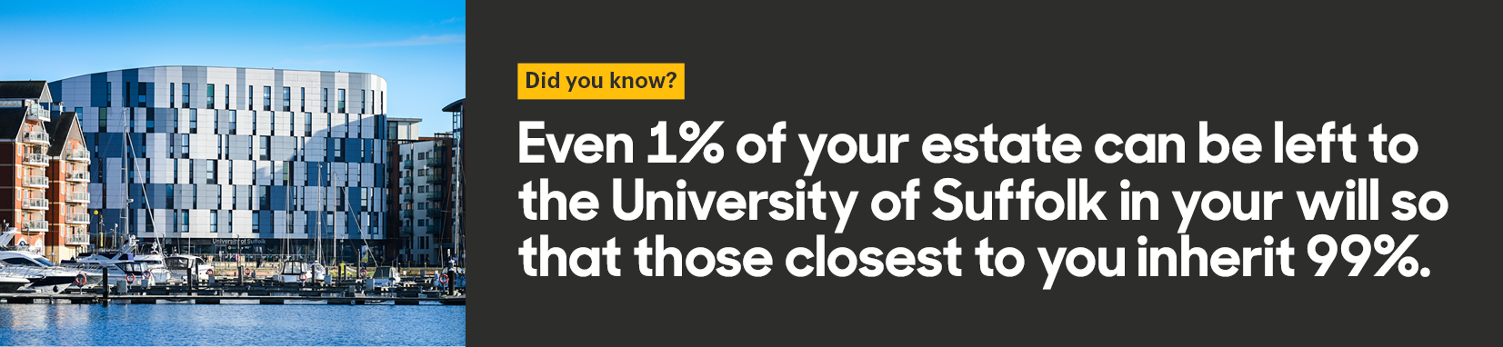 Did you know? Even 1 percent of your estate can be left to the University of Suffolk in your will so that those closest to you inherit 99 percent.